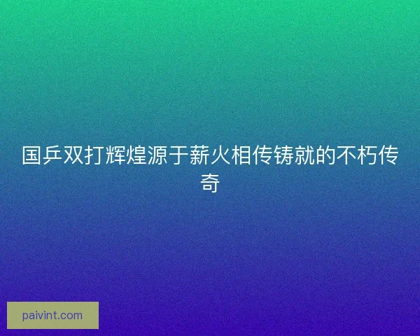 国乒双打辉煌源于薪火相传铸就的不朽传奇
