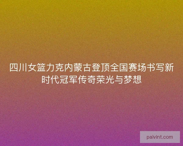 四川女篮力克内蒙古登顶全国赛场书写新时代冠军传奇荣光与梦想