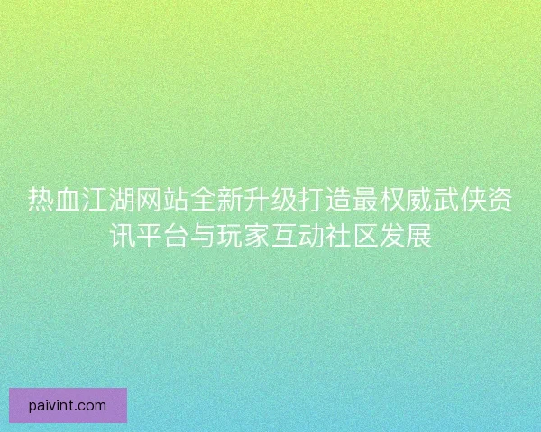 热血江湖网站全新升级打造最权威武侠资讯平台与玩家互动社区发展