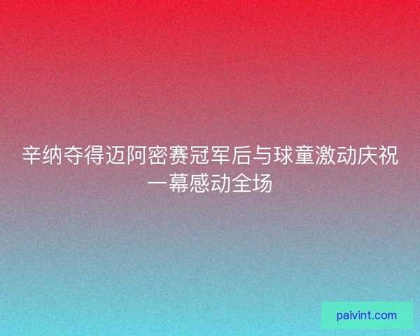 辛纳夺得迈阿密赛冠军后与球童激动庆祝一幕感动全场 辛纳夺得迈阿密赛冠军后与球童激动庆祝一幕感动全场