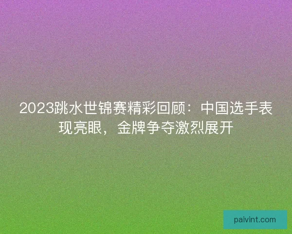 2023跳水世锦赛精彩回顾:中国选手表现亮眼,金牌争夺激烈展开 2023跳水世锦赛精彩回顾:中国选手表现亮眼,金牌争夺激烈展开