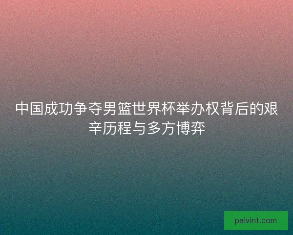 中国成功争夺男篮世界杯举办权背后的艰辛历程与多方博弈