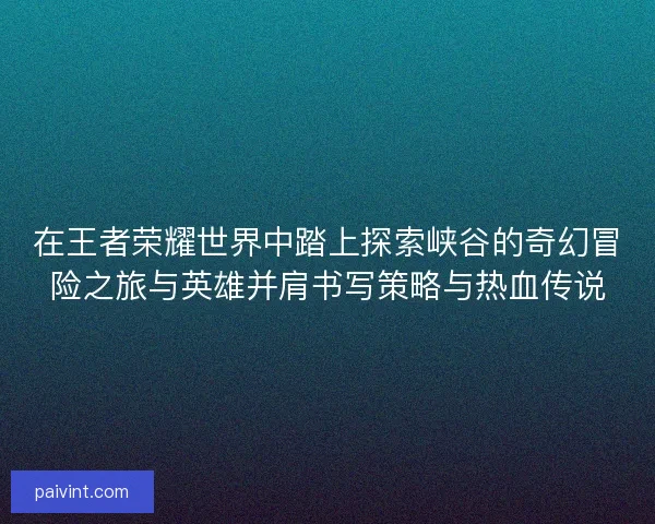 在王者荣耀世界中踏上探索峡谷的奇幻冒险之旅与英雄并肩书写策略与热血传说 在王者荣耀世界中踏上探索峡谷的奇幻冒险之旅与英雄并肩书写策略与热血传说