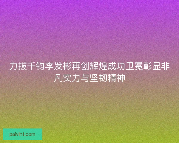 力拔千钧李发彬再创辉煌成功卫冕彰显非凡实力与坚韧精神