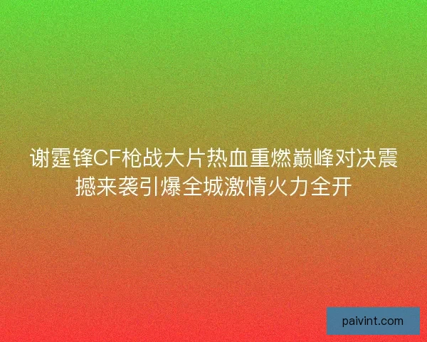 谢霆锋CF枪战大片热血重燃巅峰对决震撼来袭引爆全城激情火力全开