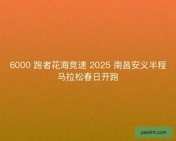 6000 跑者花海竞速 2025 南昌安义半程马拉松春日开跑