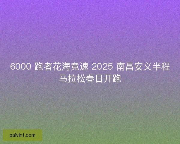 6000 跑者花海竞速 2025 南昌安义半程马拉松春日开跑