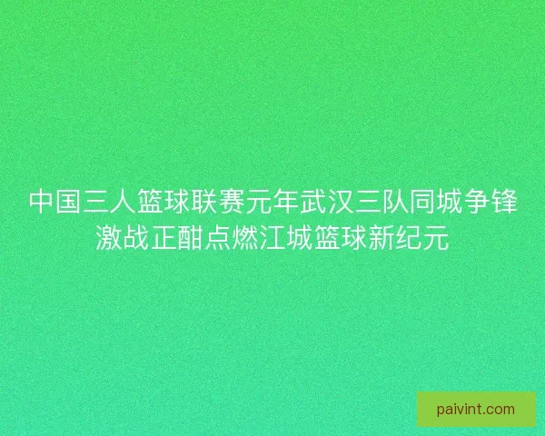 中国三人篮球联赛元年武汉三队同城争锋激战正酣点燃江城篮球新纪元 中国三人篮球联赛元年武汉三队同城争锋激战正酣点燃江城篮球新纪元