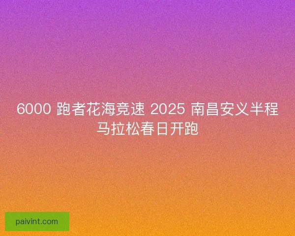 6000 跑者花海竞速 2025 南昌安义半程马拉松春日开跑