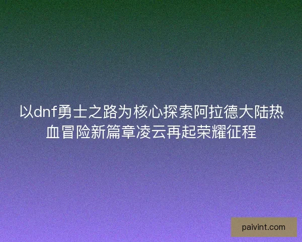 以dnf勇士之路为核心探索阿拉德大陆热血冒险新篇章凌云再起荣耀征程