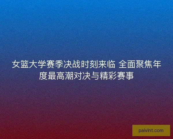 女篮大学赛季决战时刻来临 全面聚焦年度最高潮对决与精彩赛事