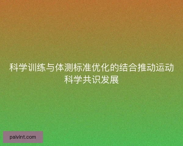 科学训练与体测标准优化的结合推动运动科学共识发展