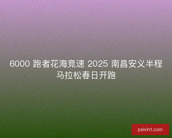 6000 跑者花海竞速 2025 南昌安义半程马拉松春日开跑