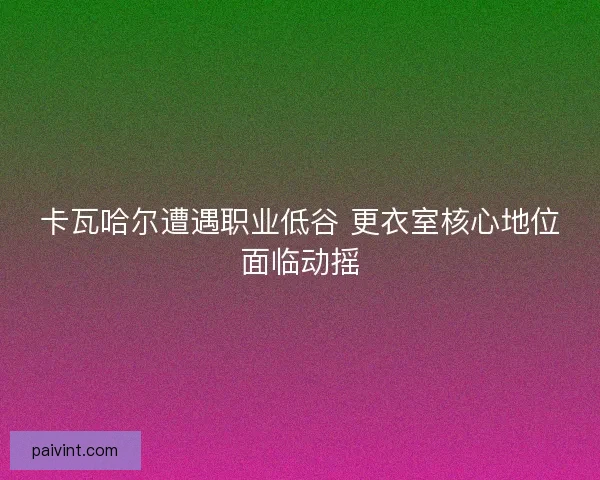 卡瓦哈尔遭遇职业低谷 更衣室核心地位面临动摇