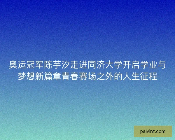 奥运冠军陈芋汐走进同济大学开启学业与梦想新篇章青春赛场之外的人生征程 奥运冠军陈芋汐走进同济大学开启学业与梦想新篇章青春赛场之外的人生征程