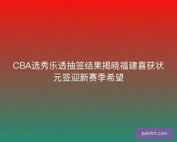 CBA选秀乐透抽签结果揭晓福建喜获状元签迎新赛季希望