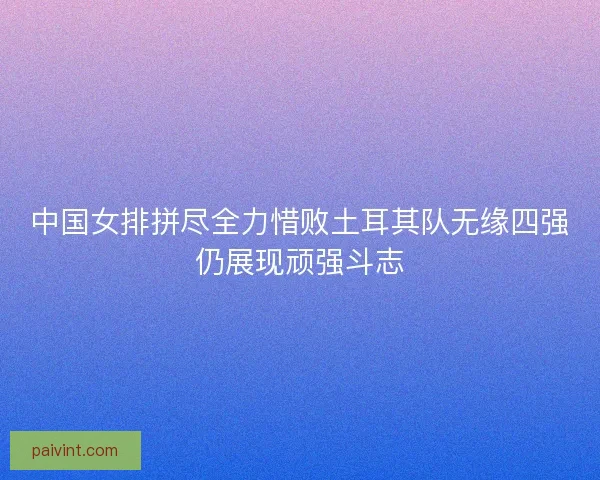 中国女排拼尽全力惜败土耳其队无缘四强仍展现顽强斗志