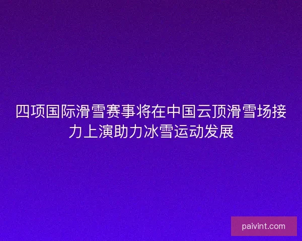四项国际滑雪赛事将在中国云顶滑雪场接力上演助力冰雪运动发展